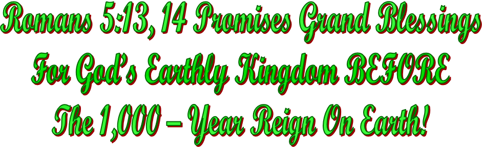 Romans 5:13, 14 Promises Grand Blessings
For God�s Earthly Kingdom BEFORE
The 1,000 � Year Reign On Earth!
