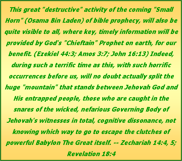 Text Box: This great "destructive" activity of the coming "Small Horn" (Osama Bin Laden) of bible prophecy, will also be quite visible to all, where key, timely information will be provided by God's "Chieftain" Prophet on earth, for our benefit. (Ezekiel 44:3; Amos 3:7; John 16:13) Indeed, during such a terrific time as this, with such horrific occurrences before us, will no doubt actually split the huge "mountain" that stands between Jehovah God and His entrapped people, those who are caught in the snares of the wicked, nefarious Governing Body of Jehovah's witnesses in total, cognitive dissonance, not knowing which way to go to escape the clutches of powerful Babylon The Great itself. -- Zechariah 14:4, 5; Revelation 18:4