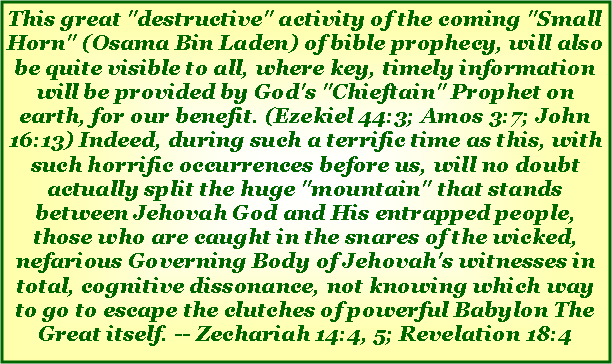 Text Box: This great "destructive" activity of the coming "Small Horn" (Osama Bin Laden) of bible prophecy, will also be quite visible to all, where key, timely information will be provided by God's "Chieftain" Prophet on earth, for our benefit. (Ezekiel 44:3; Amos 3:7; John 16:13) Indeed, during such a terrific time as this, with such horrific occurrences before us, will no doubt actually split the huge "mountain" that stands between Jehovah God and His entrapped people, those who are caught in the snares of the wicked, nefarious Governing Body of Jehovah's witnesses in total, cognitive dissonance, not knowing which way to go to escape the clutches of powerful Babylon The Great itself. -- Zechariah 14:4, 5; Revelation 18:4