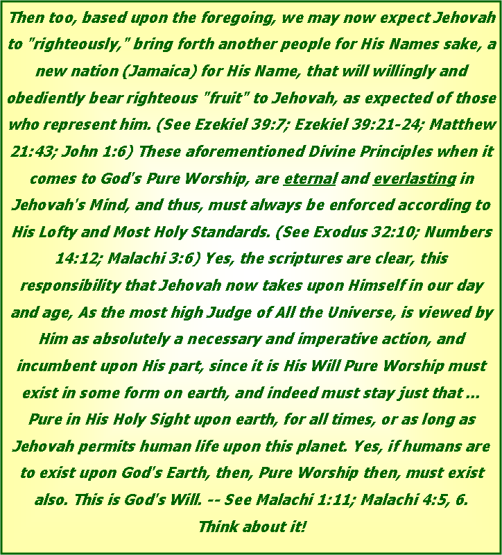 Text Box: Then too, based upon the foregoing, we may now expect Jehovah to "righteously," bring forth another people for His Names sake, a new nation (Jamaica) for His Name, that will willingly and obediently bear righteous "fruit" to Jehovah, as expected of those who represent him. (See Ezekiel 39:7; Ezekiel 39:21-24; Matthew 21:43; John 1:6) These aforementioned Divine Principles when it comes to God's Pure Worship, are eternal and everlasting in Jehovah's Mind, and thus, must always be enforced according to His Lofty and Most Holy Standards. (See Exodus 32:10; Numbers 14:12; Malachi 3:6) Yes, the scriptures are clear, this responsibility that Jehovah now takes upon Himself in our day and age, As the most high Judge of All the Universe, is viewed by Him as absolutely a necessary and imperative action, and incumbent upon His part, since it is His Will Pure Worship must exist in some form on earth, and indeed must stay just that ... Pure in His Holy Sight upon earth, for all times, or as long as Jehovah permits human life upon this planet. Yes, if humans are to exist upon God's Earth, then, Pure Worship then, must exist also. This is God's Will. -- See Malachi 1:11; Malachi 4:5, 6. Think about it!